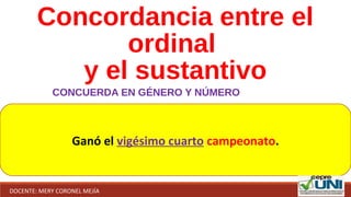 Concordancia entre el
ordinal
y el sustantivo
CONCUERDA EN GÉNERO Y NÚMERO
Ganó el vigésimo cuarto campeonato.
DOCENTE: MERY CORONEL MEJÍA
 