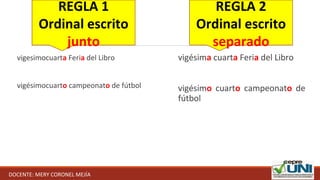 vigesimocuarta Feria del Libro
vigésimocuarto campeonato de fútbol
vigésima cuarta Feria del Libro
vigésimo cuarto campeonato de
fútbol
REGLA 1
Ordinal escrito
junto
REGLA 2
Ordinal escrito
separado
DOCENTE: MERY CORONEL MEJÍA
 