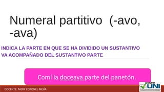 Numeral partitivo (-avo,
-ava)
INDICA LA PARTE EN QUE SE HA DIVIDIDO UN SUSTANTIVO
VA ACOMPAÑADO DEL SUSTANTIVO PARTE
Comí la doceava parte del panetón.
DOCENTE: MERY CORONEL MEJÍA
 