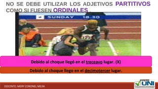NO SE DEBE UTILIZAR LOS ADJETIVOS PARTITIVOS
COMO SI FUESEN ORDINALES .
Debido al choque llegó en el treceavo lugar. (X)
Debido al choque llego en el decimotercer lugar.
DOCENTE: MERY CORONEL MEJÍA
 