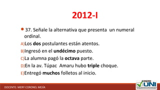 37. Señale la alternativa que presenta un numeral
ordinal.
A)Los dos postulantes están atentos.
B)Ingresó en el undécimo puesto.
C)La alumna pagó la octava parte.
D)En la av. Túpac Amaru hubo triple choque.
E)Entregó muchos folletos al inicio.
2012-I
DOCENTE: MERY CORONEL MEJÍA
 