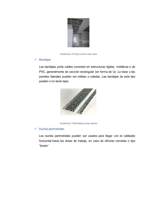 Ilustración 4 Ducto sobre cielo raso
 Bandejas
Las bandejas porta cables consisten en estructuras rígidas, metálicas o de
PVC, generalmente de sección rectangular (en forma de U). La base y las
paredes laterales pueden ser sólidas o caladas. Las bandejas de este tipo
pueden o no tener tapa.
Ilustración 5 Bandejas porta cables
 Ductos perimetrales
Los ductos perimetrales pueden ser usados para llegar con el cableado
horizontal hasta las áreas de trabajo, en caso de oficinas cerradas o tipo
“boxes”
 