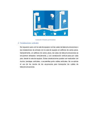 Ilustración 6 Ductos perimetrales
2. Canalizaciones verticales
Se requieren para unir la sala de equipos con las salas de telecomunicaciones o
las instalaciones de entrada con la sala de equipos en edificios de varios pisos.
Generalmente, en edificios de varios pisos, las salas de telecomunicaciones se
encuentran alineados verticalmente, y una canalización vertical pasa por cada
piso, desde la sala de equipos. Estas canalizaciones pueden ser realizadas con
ductos, bandejas verticales, o escalerillas porta cables verticales. No se admite
el uso de los ductos de los ascensores para transportar los cables de
telecomunicaciones.
 