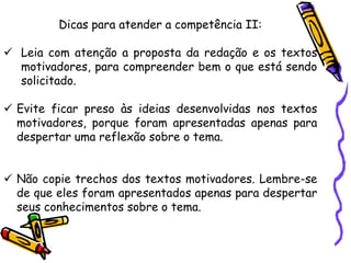 Dicas para atender a competência II:
✓ Leia com atenção a proposta da redação e os textos
motivadores, para compreender bem o que está sendo
solicitado.
✓ Evite ficar preso às ideias desenvolvidas nos textos
motivadores, porque foram apresentadas apenas para
despertar uma reflexão sobre o tema.
✓ Não copie trechos dos textos motivadores. Lembre-se
de que eles foram apresentados apenas para despertar
seus conhecimentos sobre o tema.
 