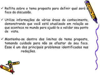 ✓ Reflita sobre o tema proposto para definir qual será o
foco da discussão.
✓ Utilize informações de várias áreas do conhecimento,
demonstrando que você está atualizado em relação ao
que acontece no mundo para ajudá-lo a validar seu ponto
de vista.
✓ Mantenha-se dentro dos limites do tema proposto,
tomando cuidado para não se afastar do seu foco.
Esse é um dos principais problemas identificados nas
redações.
 