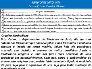 REDAÇÕES NOTA MIL
Larissa Cristine Ferreira, 20 anos
"Orgulho Machadiano
Brás Cubas, o defunto-autor de Machado de Assis, diz em suas
"Memórias Póstumas" que não teve filhos e não transmitiu a nenhuma
criatura o legado da nossa miséria. Talvez hoje ele percebesse
acertada sua decisão: a postura de muitos brasileiros frente a
intolerância religiosa é uma das faces mais perversas de uma
sociedade em desenvolvimento. Com isso, surge a problemática do
preconceito religioso que persiste intrinsecamente ligado à realidade
do país, seja pela insuficiência de leis, seja pela lenta mudança de
 