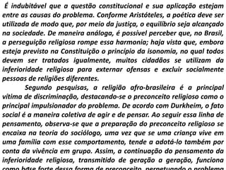 É indubitável que a questão constitucional e sua aplicação estejam
entre as causas do problema. Conforme Aristóteles, a poética deve ser
utilizada de modo que, por meio da justiça, o equilíbrio seja alcançado
na sociedade. De maneira análoga, é possível perceber que, no Brasil,
a perseguição religiosa rompe essa harmonia; haja vista que, embora
esteja previsto na Constituição o princípio da isonomia, no qual todos
devem ser tratados igualmente, muitos cidadãos se utilizam da
inferioridade religiosa para externar ofensas e excluir socialmente
pessoas de religiões diferentes.
Segundo pesquisas, a religião afro-brasileira é a principal
vítima de discriminação, destacando-se o preconceito religioso como o
principal impulsionador do problema. De acordo com Durkheim, o fato
social é a maneira coletiva de agir e de pensar. Ao seguir essa linha de
pensamento, observa-se que a preparação do preconceito religioso se
encaixa na teoria do sociólogo, uma vez que se uma criança vive em
uma família com esse comportamento, tende a adotá-lo também por
conta da vivência em grupo. Assim, a continuação do pensamento da
inferioridade religiosa, transmitido de geração a geração, funciona
 