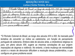 REDAÇÕES NOTA MIL
Larissa Cristine Ferreira, 20 anos
"O Período Colonial do Brasil, ao longo dos séculos XVI e XIX, foi marcado pela
tentativa de converter os índios ao catolicismo, em função do pensamento
português de soberania. Embora date de séculos atrás, a intolerância religiosa no
país, em pleno século XXI, sugere as mesmas conotações de sua origem:
imposições de dogmas e violência. No entanto, a lenta mudança de mentalidade
social e o receio de denunciar dificultam a resolução dessa problemática, o que
configura um grave problema social.
 