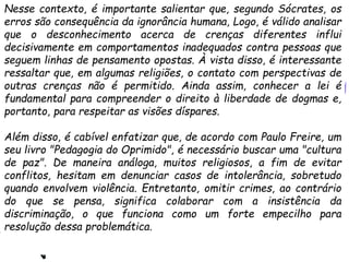 Nesse contexto, é importante salientar que, segundo Sócrates, os
erros são consequência da ignorância humana, Logo, é válido analisar
que o desconhecimento acerca de crenças diferentes influi
decisivamente em comportamentos inadequados contra pessoas que
seguem linhas de pensamento opostas. À vista disso, é interessante
ressaltar que, em algumas religiões, o contato com perspectivas de
outras crenças não é permitido. Ainda assim, conhecer a lei é
fundamental para compreender o direito à liberdade de dogmas e,
portanto, para respeitar as visões díspares.
Além disso, é cabível enfatizar que, de acordo com Paulo Freire, um
seu livro "Pedagogia do Oprimido", é necessário buscar uma "cultura
de paz". De maneira análoga, muitos religiosos, a fim de evitar
conflitos, hesitam em denunciar casos de intolerância, sobretudo
quando envolvem violência. Entretanto, omitir crimes, ao contrário
do que se pensa, significa colaborar com a insistência da
discriminação, o que funciona como um forte empecilho para
resolução dessa problemática.
 