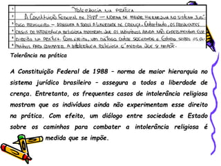 Tolerância na prática
A Constituição Federal de 1988 – norma de maior hierarquia no
sistema jurídico brasileiro – assegura a todos a liberdade de
crença. Entretanto, os frequentes casos de intolerância religiosa
mostram que os indivíduos ainda não experimentam esse direito
na prática. Com efeito, um diálogo entre sociedade e Estado
sobre os caminhos para combater a intolerância religiosa é
medida que se impõe.
 