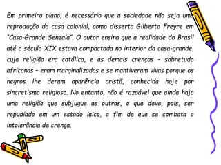 Em primeiro plano, é necessário que a sociedade não seja uma
reprodução da casa colonial, como disserta Gilberto Freyre em
“Casa-Grande Senzala”. O autor ensina que a realidade do Brasil
até o século XIX estava compactada no interior da casa-grande,
cuja religião era católica, e as demais crenças – sobretudo
africanas – eram marginalizadas e se mantiveram vivas porque os
negros lhe deram aparência cristã, conhecida hoje por
sincretismo religioso. No entanto, não é razoável que ainda haja
uma religião que subjugue as outras, o que deve, pois, ser
repudiado em um estado laico, a fim de que se combata a
intolerância de crença.
 