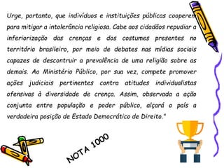 Urge, portanto, que indivíduos e instituições públicas cooperem
para mitigar a intolerância religiosa. Cabe aos cidadãos repudiar a
inferiorização das crenças e dos costumes presentes no
território brasileiro, por meio de debates nas mídias sociais
capazes de descontruir a prevalência de uma religião sobre as
demais. Ao Ministério Público, por sua vez, compete promover
ações judiciais pertinentes contra atitudes individualistas
ofensivas à diversidade de crença. Assim, observada a ação
conjunta entre população e poder público, alçará o país a
verdadeira posição de Estado Democrático de Direito."
 