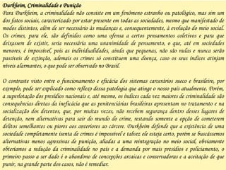 Durkheim, Criminalidade e Punição
Para Durkheim, a criminalidade não consiste em um fenômeno estranho ou patológico, mas sim um
dos fatos sociais, caracterizado por estar presente em todas as sociedades, mesmo que manifestado de
modos distintos, além de ser necessário às mudanças e, consequentemente, à evolução do meio social.
Os crimes, para ele, são definidos como uma ofensa a certos pensamentos coletivos e para que
deixassem de existir, seria necessária uma unanimidade de pensamento, o que, até em sociedades
menores, é impossível, pois as individualidades, ainda que pequenas, não são nulas e nunca serão
passíveis de extinção, ademais os crimes só constituem uma doença, caso os seus índices atinjam
níveis alarmantes, o que pode ser observado no Brasil.
O contraste visto entre o funcionamento e eficácia dos sistemas carcerários sueco e brasileiro, por
exemplo, pode ser explicado como reflexo dessa patologia que atinge o nosso país atualmente. Porém,
a superlotação dos presídios nacionais e, até mesmo, os índices cada vez maiores de criminalidade são
consequências diretas da ineficácia que as penitenciárias brasileiras apresentam no tratamento e na
socialização dos detentos, que, por muitas vezes, não recebem segurança dentro desses lugares de
detenção, nem alternativas para sair do mundo do crime, restando somente a opção de cometerem
delitos semelhantes ou piores aos anteriores ao cárcere. Durkheim defende que a existência de uma
sociedade completamente isenta de crimes é impossível e talvez ele esteja certo, porém se buscássemos
alternativas menos agressivas de punição, aliadas a uma reintegração no meio social, obviamente
obteríamos a redução da criminalidade no país e a demanda por mais presídios e policiamento, o
primeiro passo a ser dado é o abandono de concepções arcaicas e conservadoras e a aceitação de que
punir, na grande parte dos casos, não é remediar.
 