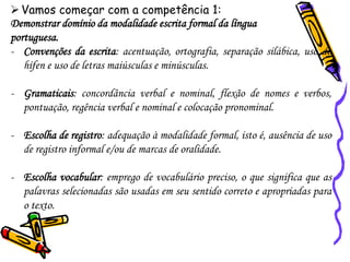 ➢Vamos começar com a competência 1:
Demonstrar domínio da modalidade escrita formal da língua
portuguesa.
- Convenções da escrita: acentuação, ortografia, separação silábica, uso do
hífen e uso de letras maiúsculas e minúsculas.
- Gramaticais: concordância verbal e nominal, flexão de nomes e verbos,
pontuação, regência verbal e nominal e colocação pronominal.
- Escolha de registro: adequação à modalidade formal, isto é, ausência de uso
de registro informal e/ou de marcas de oralidade.
- Escolha vocabular: emprego de vocabulário preciso, o que significa que as
palavras selecionadas são usadas em seu sentido correto e apropriadas para
o texto.
 