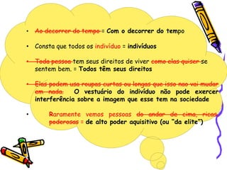 • Ao decorrer do tempo = Com o decorrer do tempo
• Consta que todos os indivíduo = indivíduos
• Toda pessoa tem seus direitos de viver como elas quiser se
sentem bem. = Todos têm seus direitos
• Elas podem usa roupas curtas ou longas que isso nao vai mudar
em nada. O vestuário do indivíduo não pode exercer
interferência sobre a imagem que esse tem na sociedade
• Raramente vemos pessoas do andar de cima, ricas,
poderosas = de alto poder aquisitivo (ou “da elite”)
 