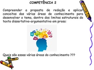 COMPETÊNCIA 2
Compreender a proposta de redação e aplicar
conceitos das várias áreas de conhecimento para
desenvolver o tema, dentro dos limites estruturais do
texto dissertativo-argumentativo em prosa:
Quais são essas várias áreas do conhecimento ???
 