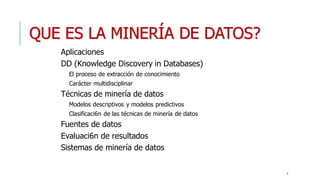 QUE ES LA MINERÍA DE DATOS?
Aplicaciones
DD (Knowledge Discovery in Databases)
El proceso de extracción de conocimiento
Carácter multidisciplinar
Técnicas de minería de datos
Modelos descriptivos y modelos predictivos
Clasificaci6n de las técnicas de minería de datos
Fuentes de datos
Evaluaci6n de resultados
Sistemas de minería de datos
2
 