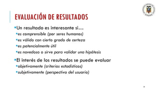 EVALUACIÓN DE RESULTADOS
▪Un resultado es interesante si…
▪es comprensible (por seres humanos)
▪es válido con cierto grado de certeza
▪es potencialmente útil
▪es novedoso o sirve para validar una hipótesis
▪El interés de los resultados se puede evaluar
▪objetivamente (criterios estadísticos)
▪subjetivamente (perspectiva del usuario)
20
 