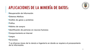 APLICACIONES DE LA MINERÍA DE DATOS:
▪Recuperación de Información
▪Sistemas Médicos
▪Análisis de genes y proteínas
▪Tráfico
▪Hábitos de compra
▪Identificación de patrones en recursos humanos
▪Comportamiento en Internet
▪Juegos
▪Terrorismo
Y en diversas áreas de la ciencia e Ingeniería en donde se requiera el procesamiento
de la información.
23
 