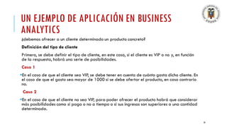 UN EJEMPLO DE APLICACIÓN EN BUSINESS
ANALYTICS
¿debemos ofrecer a un cliente determinado un producto concreto?
Definición del tipo de cliente
Primero, se debe definir el tipo de cliente, en este caso, si el cliente es VIP o no y, en función
de la respuesta, habrá una serie de posibilidades.
Caso 1
▪En el caso de que el cliente sea VIP, se debe tener en cuenta de cuánto gasta dicho cliente. En
el caso de que el gasto sea mayor de 1000 sí se debe ofertar el producto, en caso contrario
no.
Caso 2
▪En el caso de que el cliente no sea VIP, para poder ofrecer el producto habrá que considerar
más posibilidades como si paga o no a tiempo o si sus ingresos son superiores a una cantidad
determinada.
28
 