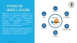 PYTHON FOR
MODELS: SKLEARN
Scikit-learn es uno de los open-source y
bibliotecas de aprendizaje automático más
populares en Python. La biblioteca scikit-
learn contiene muchas herramientas
eficientes para aprendizaje automático y
modelado estadístico, incluyendo
clasificación, regresión, agrupación, y
reducción de dimensionalidad.
Scikit-Learn ayuda en el preprocesamiento, la
reducción de dimensionalidad (selección de
parámetros), la clasificación, la regresión, la
agrupación y la selección de modelos.
19 de junio de 2023 36
 