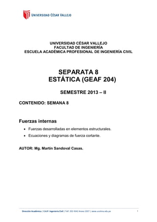 UNIVERSIDAD CÉSAR VALLEJO
FACULTAD DE INGENIERÍA
ESCUELA ACADÉMICA PROFESIONAL DE INGENIERÍA CIVIL

SEPARATA 8
ESTÁTICA (GEAF 204)
SEMESTRE 2013 – II
CONTENIDO: SEMANA 8

Fuerzas internas
 Fuerzas desarrolladas en elementos estructurales.
 Ecuaciones y diagramas de fuerza cortante.

AUTOR: Mg. Martín Sandoval Casas.

Dirección Académica | E.A.P. Ingeniería Civil | Telf. 202 4342 Anexo 2037 | www.ucvlima.edu.pe

1

 