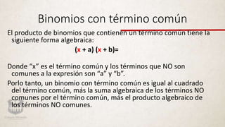 Binomios con término común
El producto de binomios que contienen un término común tiene la
siguiente forma algebraica:
(x + a) (x + b)=
Donde “x” es el término común y los términos que NO son
comunes a la expresión son “a” y “b”.
Porlo tanto, un binomio con término común es igual al cuadrado
del término común, más la suma algebraica de los términos NO
comunes por el término común, más el producto algebraico de
los términos NO comunes.
 