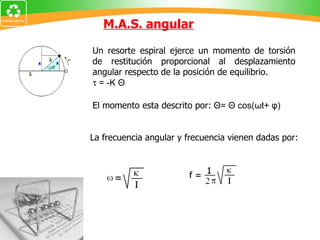 M.A.S. angular La frecuencia angular y frecuencia vienen dadas por: Un resorte espiral ejerce un momento de torsión de restitución proporcional al desplazamiento angular respecto de la posición de equilibrio.    = -K Θ El momento esta descrito por:  Θ= Θ cos(ωt+ φ) 