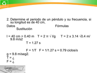 2. Determine el periodo de un péndulo y su frecuencia, si su longitud es de 40 cm, Datos Fórmulas Sustitución   l = 40 cm = 0.40 m  T = 2 π √ l/g  T = 2 x 3.14 √0.4 m/  9.8 m/s2 T = 1.27 s F = 1/T  F = 1/1.27 s = 0.79  ciclos/s g = 9.8 m/seg2. T = ¿ F = ¿ 