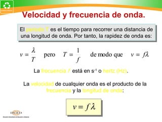 Velocidad y frecuencia de onda.
El periodo T es el tiempo para recorrer una distancia de
El periodo T es el tiempo para recorrer una distancia de
una longitud de onda. Por tanto, la rapidez de onda es:
 una longitud de onda. Por tanto, la rapidez de onda es:

   λ                 1
v=        pero   T =         de modo que         v = fλ
   T                 f
     La frecuencia f está en s-1 o hertz (Hz).

 La velocidad de cualquier onda es el producto de la
           frecuencia y la longitud de onda:


                      v= fλ
 