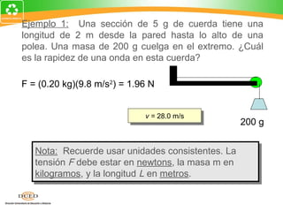 Ejemplo 1: Una sección de 5 g de cuerda tiene una
longitud de 2 m desde la pared hasta lo alto de una
polea. Una masa de 200 g cuelga en el extremo. ¿Cuál
es la rapidez de una onda en esta cuerda?

F = (0.20 kg)(9.8 m/s2) = 1.96 N

   FL   (1.96 N)(2 m)
v=    =                      vv= 28.0 m/s
                                = 28.0 m/s
   m       0.005 kg                                 200 g


   Nota: Recuerde usar unidades consistentes. La
    Nota: Recuerde usar unidades consistentes. La
   tensión F debe estar en newtons, la masa m en
    tensión F debe estar en newtons, la masa m en
   kilogramos, y la longitud L en metros.
    kilogramos, y la longitud L en metros.
 
