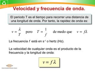 Velocidad y frecuencia de onda.
 El periodo T es el tiempo para recorrer una distancia de
 El periodo T es el tiempo para recorrer una distancia de
 una longitud de onda. Por tanto, la rapidez de onda es:
  una longitud de onda. Por tanto, la rapidez de onda es:

     λ                  1
  v=        pero    T =         de modo que     v = fλ
     T                  f
La frecuencia f está en s-1 o hertz (Hz).

La velocidad de cualquier onda es el producto de la
frecuencia y la longitud de onda:


                         v= fλ
 