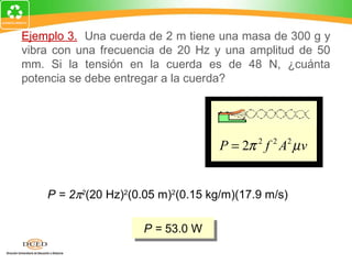 Ejemplo 3. Una cuerda de 2 m tiene una masa de 300 g y
vibra con una frecuencia de 20 Hz y una amplitud de 50
mm. Si la tensión en la cuerda es de 48 N, ¿cuánta
potencia se debe entregar a la cuerda?

   m 0.30 kg
 µ= =        = 0.150 kg/m
   L   2m

 v=
      F
        =
            (48 N)
                    = 17.9 m/s        P = 2π 2 f 2 A2 µ v
      µ   0.15 kg/m


      P = 2π2(20 Hz)2(0.05 m)2(0.15 kg/m)(17.9 m/s)

                        P = 53.0 W
                        P = 53.0 W
 