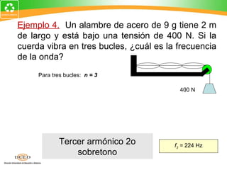 Ejemplo 4. Un alambre de acero de 9 g tiene 2 m
de largo y está bajo una tensión de 400 N. Si la
cuerda vibra en tres bucles, ¿cuál es la frecuencia
de la onda?
     Para tres bucles: n = 3
           n      F
     fn =           ; n=3                 400 N
          2L      µ
        3        FL      3     (400 N)(2 m)
  f3 =              =
       2L        m    2(2 m)     0.009 kg

             Tercer armónico 2o         f3 = 224 Hz
                 sobretono
 
