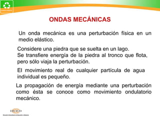 ONDAS MECÁNICAS

Un onda mecánica es una perturbación física en un
medio elástico.
Considere una piedra que se suelta en un lago.
Se transfiere energía de la piedra al tronco que flota,
pero sólo viaja la perturbación.
El movimiento real de cualquier partícula de agua
individual es pequeño.
La propagación de energía mediante una perturbación
como ésta se conoce como movimiento ondulatorio
mecánico.
 