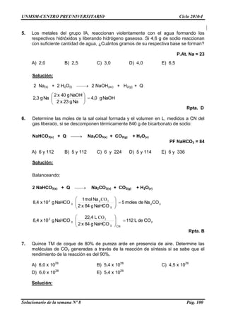 UNMSM-CENTRO PREUNIVERSITARIO Ciclo 2010-I
Solucionario de la semana Nº 8 Pág. 100
5. Los metales del grupo IA, reaccionan violentamente con el agua formando los
respectivos hidróxidos y liberando hidrógeno gaseoso. Si 4,6 g de sodio reaccionan
con suficiente cantidad de agua, ¿Cuántos gramos de su respectiva base se forman?
P.At. Na = 23
A) 2,0 B) 2,5 C) 3,0 D) 4,0 E) 6,5
Solución:
2 Na(s) + 2 H2O(l)  2 NaOH(ac) + H2(g) + Q
NaOHg4,0
Nag23x2
NaOHg40x2
Nag2,3 





Rpta. D
6. Determine las moles de la sal oxisal formada y el volumen en L, medidos a CN del
gas liberado, si se descomponen térmicamente 840 g de bicarbonato de sodio:
NaHCO3(s) + Q  Na2CO3(s) + CO2(g) + H2O(v)
PF NaHCO3 = 84
A) 6 y 112 B) 5 y 112 C) 6 y 224 D) 5 y 114 E) 6 y 336
Solución:
Balanceando:
2 NaHCO3(s) + Q  Na2CO3(s) + CO2(g) + H2O(v)
32
3
2
3
2
CONademoles5
NaHCOg84x2
Namol1
NaHCOg10x8,4 




 3CO
2
CN3
3
2
COdeL112
NaHCOg84x2
L22,4
NaHCOg10x8,4 




 2CO
Rpta. B
7. Quince TM de coque de 80% de pureza arde en presencia de aire. Determine las
moléculas de CO2 generadas a través de la reacción de síntesis si se sabe que el
rendimiento de la reacción es del 90%.
A) 6,0 x 1029
B) 5,4 x 1028
C) 4,5 x 1029
D) 6,0 x 1028
E) 5,4 x 1029
Solución:
 