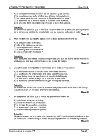 UNMSM-CENTRO PREUNIVERSITARIO Ciclo 2010-I
Solucionario de la semana Nº 8 Pág. 20
A) el contraste entre los intereses de los patrones y los obreros.
B) la explotación que sufre el obrero en el seno del capitalismo.
C) las bases sobre las que descansa la filosofía social de Marx. *
D) el desarrollo de la historia desde el punto de vista marxista.
E) la urgencia de la organización política de la clase trabajadora.
Solución:
En el texto se observa que la filosofía social de Marx se sustenta en el surgimiento
de la conciencia política del proletariado y de su posterior lucha por el poder.
Clave: C
2. Marx fundamentó su filosofía social sobre la base del descubrimiento de
A) la circularidad de la historia.
B) odio entre patrones y obreros.
C) un arraigado nacionalismo.
D) la ideología de la clase media.
E) una contradicción de clases. *
Solución:
Marx descubre dos clases sociales antagónicas; una que es dueña de los medios de
producción y otra que solamente posee su fuerza de trabajo.
Clave: E
3. Una afirmación incompatible con lo vertido en el texto aseveraría que
A) la visión marxista de la historia tiene naturaleza dinámica.
B) el capitalismo ha engendrado a la clase social trabajadora.
C) Marx dedicó parte de su esfuerzo al estudio de la historia.
D) el liberalismo es la ideología de la más alta aristocracia. *
E) el marxismo y el liberalismo constituyen ideologías disímiles.
Solución:
En el texto se afirma que la única posesión del proletariado es su fuerza de trabajo,
la cual vende en un mercado altamente competitivo.
Clave: D
4. Se desprende del texto que la fuerza del proletariado radica en
A) su infinita fuerza para el trabajo.
B) poseer los medios de producción.
C) la firmeza de sus valores morales.
D) el tesón para lograr sus objetivos.
E) su adecuada organización política. *
Solución:
El texto sostiene que el proletariado, en contraposición con los dueños de los medios
de producción, no tiene ningún poder, excepto la presión de las masas organizadas.
Clave: E
 