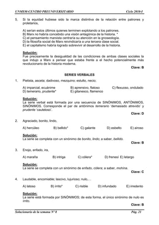 UNMSM-CENTRO PREUNIVERSITARIO Ciclo 2010-I
Solucionario de la semana Nº 8 Pág. 21
5. Si la equidad hubiese sido la marca distintiva de la relación entre patrones y
proletarios,
A) serían estos últimos quienes terminen explotando a los patrones.
B) Marx no habría concebido una visión antagónica de la historia. *
C) el pensamiento marxista centraría su atención en la gnoseología.
D) la filosofía social de Marx reivindicaría a una tercera clase social.
E) el capitalismo habría logrado sobrevivir al desarrollo de la historia.
Solución:
Fue precisamente la desigualdad de las condiciones de ambas clases sociales la
que indujo a Marx a pensar que estaba frente a el hecho potencialmente más
revolucionario de la historia moderna.
Clave: B
SERIES VERBALES
1. Pietista, asceta; dadivoso, mezquino; estulto, necio;
A) imparcial, ecuánime B) aprensivo, flatoso C) flexuoso, ondulado
D) temerario, prudente* E) gitanesco, flamenco
Solución:
La serie verbal está formada por una secuencia de SINÓNIMOS, ANTÓNIMOS,
SINÓNIMOS. Corresponde el par de antónimos temerario „demasiado atrevido‟ y
prudente „cauteloso‟.
Clave: D
2. Agraciado, bonito, lindo,
A) hercúleo B) bellido* C) galante D) esbelto E) airoso
Solución:
La serie se completa con un sinónimo de bonito, lindo; a saber, bellido.
Clave: B
3. Enojo, enfado, ira,
A) maraña B) intriga C) cólera* D) frenesí E) letargo
Solución:
La serie se completa con un sinónimo de enfado, cólera; a saber, mohína.
Clave: C
4. Laudable, encomiable; lascivo, lujurioso; nulo,…
A) latoso B) írrito* C) risible D) infundado E) irredento
Solución:
La serie está formada por SINÓNIMOS; de esta forma, el único sinónimo de nulo es
írrito.
Clave: B
 