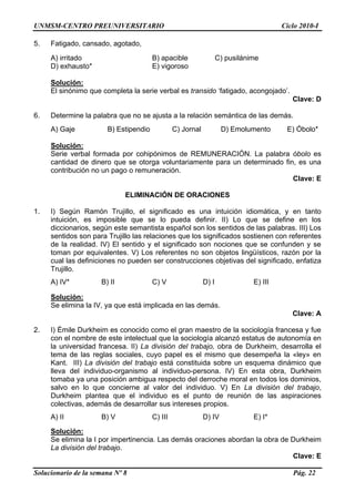 UNMSM-CENTRO PREUNIVERSITARIO Ciclo 2010-I
Solucionario de la semana Nº 8 Pág. 22
5. Fatigado, cansado, agotado,
A) irritado B) apacible C) pusilánime
D) exhausto* E) vigoroso
Solución:
El sinónimo que completa la serie verbal es transido „fatigado, acongojado‟.
Clave: D
6. Determine la palabra que no se ajusta a la relación semántica de las demás.
A) Gaje B) Estipendio C) Jornal D) Emolumento E) Óbolo*
Solución:
Serie verbal formada por cohipónimos de REMUNERACIÓN. La palabra óbolo es
cantidad de dinero que se otorga voluntariamente para un determinado fin, es una
contribución no un pago o remuneración.
Clave: E
ELIMINACIÓN DE ORACIONES
1. I) Según Ramón Trujillo, el significado es una intuición idiomática, y en tanto
intuición, es imposible que se lo pueda definir. II) Lo que se define en los
diccionarios, según este semantista español son los sentidos de las palabras. III) Los
sentidos son para Trujillo las relaciones que los significados sostienen con referentes
de la realidad. IV) El sentido y el significado son nociones que se confunden y se
toman por equivalentes. V) Los referentes no son objetos lingüísticos, razón por la
cual las definiciones no pueden ser construcciones objetivas del significado, enfatiza
Trujillo.
A) IV* B) II C) V D) I E) III
Solución:
Se elimina la IV, ya que está implicada en las demás.
Clave: A
2. I) Émile Durkheim es conocido como el gran maestro de la sociología francesa y fue
con el nombre de este intelectual que la sociología alcanzó estatus de autonomía en
la universidad francesa. II) La división del trabajo, obra de Durkheim, desarrolla el
tema de las reglas sociales, cuyo papel es el mismo que desempeña la «ley» en
Kant. III) La división del trabajo está constituida sobre un esquema dinámico que
lleva del individuo-organismo al individuo-persona. IV) En esta obra, Durkheim
tomaba ya una posición ambigua respecto del derroche moral en todos los dominios,
salvo en lo que concierne al valor del individuo. V) En La división del trabajo,
Durkheim plantea que el individuo es el punto de reunión de las aspiraciones
colectivas, además de desarrollar sus intereses propios.
A) II B) V C) III D) IV E) I*
Solución:
Se elimina la I por impertinencia. Las demás oraciones abordan la obra de Durkheim
La división del trabajo.
Clave: E
 