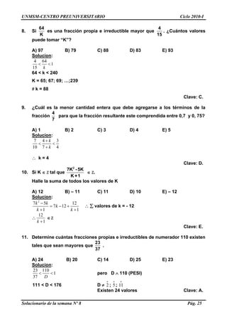 UNMSM-CENTRO PREUNIVERSITARIO Ciclo 2010-I
Solucionario de la semana Nº 8 Pág. 25
8. Si
64
K
es una fracción propia e irreductible mayor que
4
15
. ¿Cuántos valores
puede tomar “K”?
A) 97 B) 79 C) 88 D) 83 E) 93
Solucion:
4 64
1
15 k
 
64 < k < 240
K = 65; 67; 69; …;239
 k = 88
Clave: C.
9. ¿Cuál es la menor cantidad entera que debe agregarse a los términos de la
fracción
4
7
para que la fracción resultante este comprendida entre 0,7 y 0, 75?
A) 1 B) 2 C) 3 D) 4 E) 5
Solucion:
7 4 3
10 7 4
k
k

 

 k = 4
Clave: D.
10. Si K  Z tal que
2
7K -5K
K +1
 Z.
Halle la suma de todos los valores de K
A) 12 B) – 11 C) 11 D) 10 E) – 12
Solucion:
2
7 5 12
7 12
1 1
k k
k
k k

  
 
  valores de k = - 12

12
1k 
 Z
Clave: E.
11. Determine cuántas fracciones propias e irreductibles de numerador 110 existen
tales que sean mayores que
23
37
.
A) 24 B) 20 C) 14 D) 25 E) 23
Solucion:
23 110
1
37 D
  pero D  110 (PESI)
111 < D < 176 D  2
o
; 5
o
; 11
o
Existen 24 valores Clave: A.
 