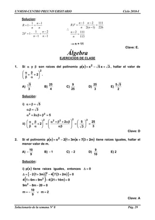 UNMSM-CENTRO PREUNIVERSITARIO Ciclo 2010-I
Solucionario de la semana Nº 8 Pág. 29
Solucion:
1 1
1
1 2
2 1
1 1
n
R
n n
n
F
n n

  

  
 

1 2 111
. .
2( 1) 226
2 111
113
n n
R F
n n
n
n
 
 



 n = 11
Clave: E.
Álgebra
EJERCICIOS DE CLASE
1. Si  y son raíces del polinomio   3x5xxp 2
 , hallar el valor de
2
2











.
A)
3
5
B)
4
25
C)
25
9
D)
3
25
E)
2
55
Solución:
3
25
3
52
2)ii
52
3.
5)i
22222
22































Clave: D
2. Si el polinomio      m237xm312xxp 2
 tiene raíces iguales, hallar el
menor valor de m.
A)
9
10
 B) 1 C) 2 D)
10
9
E) 2
Solución:
 
     
   
2m
9
10
m
020m8m9
0m14214m9m614
0m2374m312
0entonces,igualesraícestienexp)i
2
2
2





Clave: A
 
