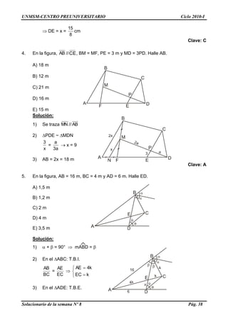 UNMSM-CENTRO PREUNIVERSITARIO Ciclo 2010-I
Solucionario de la semana Nº 8 Pág. 38
 DE = x =
8
15
cm
Clave: C
4. En la figura, AB //CE, BM = MF, PE = 3 m y MD = 3PD. Halle AB.
A) 18 m
B) 12 m
C) 21 m
D) 16 m
E) 15 m
Solución:
1) Se traza MN // AB
2) PDE ~ MDN
x
3
=
a3
a
 x = 9
3) AB = 2x = 18 m
Clave: A
5. En la figura, AB = 16 m, BC = 4 m y AD = 6 m. Halle ED.
A) 1,5 m
B) 1,2 m
C) 2 m
D) 4 m
E) 3,5 m
Solución:
1)  +  = 90°  mABD = 
2) En el ABC: T.B.I.
BC
AB
=
EC
AE






kEC
k4AE
3) En el ADE: T.B.E.
 