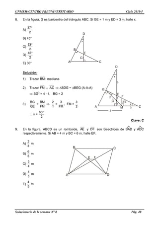 UNMSM-CENTRO PREUNIVERSITARIO Ciclo 2010-I
Solucionario de la semana Nº 8 Pág. 40
8. En la figura, G es baricentro del triángulo ABC. Si GE = 1 m y ED = 3 m, halle x.
A)
2
37
B) 45°
C)
2
53
D)
2
45
E) 30°
Solución:
1) Trazar BM : mediana
2) Trazar FM  AC  BDG ~ BEG (A-A-A)
 BG2
= 4 · 1, BG = 2
3)
GE
BG
=
FM
BM

1
2
=
FM
3
, FM =
2
3
 x =
2
53
Clave: C
9. En la figura, ABCD es un romboide, AE y DF son bisectrices de BAD y ADC
respectivamente. Si AB = 4 m y BC = 6 m, halle EF.
A)
3
2
m
B)
5
6
m
C)
4
3
m
D)
3
4
m
E)
5
4
m
 