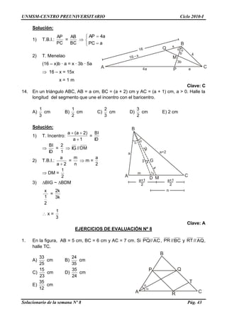 UNMSM-CENTRO PREUNIVERSITARIO Ciclo 2010-I
Solucionario de la semana Nº 8 Pág. 43
Solución:
1) T.B.I.:
PC
AP
=
BC
AB






aPC
a4AP
2) T. Menelao
(16 – x)b · a = x · 3b · 5a
 16 – x = 15x
x = 1 m
Clave: C
14. En un triángulo ABC, AB = a cm, BC = (a + 2) cm y AC = (a + 1) cm, a > 0. Halle la
longitud del segmento que une el incentro con el baricentro.
A)
3
1
cm B)
2
1
cm C)
3
2
cm D)
2
3
cm E) 2 cm
Solución:
1) T. Incentro:
1a
)2a(a


=
ID
BI

ID
BI
=
1
2
 IG //DM
2) T.B.I.:
2a
a

=
n
m
 m =
2
a
 DM =
2
1
3) BIG ~ BDM
2
1
x
=
k3
k2
 x =
3
1
Clave: A
EJERCICIOS DE EVALUACIÓN Nº 8
1. En la figura, AB = 5 cm, BC = 6 cm y AC = 7 cm. Si PQ// AC, PR //BC y RT // AQ,
halle TC.
A)
25
33
cm B)
35
24
cm
C)
23
15
cm D)
24
35
cm
E)
12
35
cm
 