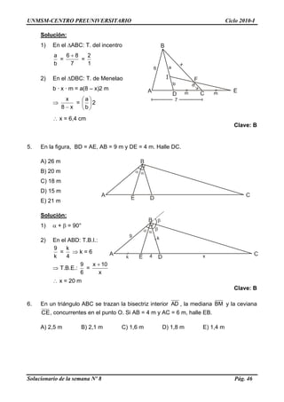 UNMSM-CENTRO PREUNIVERSITARIO Ciclo 2010-I
Solucionario de la semana Nº 8 Pág. 46
Solución:
1) En el ABC: T. del incentro
b
a
=
7
86 
=
1
2
2) En el DBC: T. de Menelao
b · x · m = a(8 – x)2 m

x8
x

= 





b
a
2
 x = 6,4 cm
Clave: B
5. En la figura, BD = AE, AB = 9 m y DE = 4 m. Halle DC.
A) 26 m
B) 20 m
C) 18 m
D) 15 m
E) 21 m
Solución:
1)  +  = 90°
2) En el ABD: T.B.I.:
k
9
=
4
k
 k = 6
 T.B.E.:
6
9
=
x
10x 
 x = 20 m
Clave: B
6. En un triángulo ABC se trazan la bisectriz interior AD , la mediana BM y la ceviana
CE, concurrentes en el punto O. Si AB = 4 m y AC = 6 m, halle EB.
A) 2,5 m B) 2,1 m C) 1,6 m D) 1,8 m E) 1,4 m
 