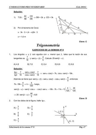 UNMSM-CENTRO PREUNIVERSITARIO Ciclo 2010-I
Solucionario de la semana Nº 8 Pág. 47
Solución:
1) T.B.I.
AB
AC
=
DB
CD
 DB = 2k y CD = 3k
2) Por el teorema de Ceva:
x · 3k · 3 = (4 – x)2k · 3
x = 1,6 m
Clave: C
Trigonometría
EJERCICIOS DE LA SEMANA Nº 8
1. Los ángulos  y  son agudos con  menor que  , tales que la razón de sus
tangentes es
18
7
y
5
4
)(sen  . Calcule )(sen25  .
A) 4,8 B) 7,6 C) 5,4 D) 8,8 E) 6,6
Solución:
k18sencos,k7cossen
18
7
sencos
cossen
18
7
tg
tg






.
Además se tiene que
5
4
sencoscossen)(sen  , entonces
125
4
k
5
4
k18k7  , luego,
125
44
125
4
11k11k7k18sencoscossen)(sen 






8,8
5
44
)(sen25 
Clave: D
2. Con los datos de la figura, halle tg .
A) –
7
3
D) –
6
5
B)
6
5
E)
7
3
C) –
7
4
 