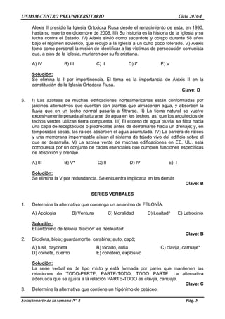 UNMSM-CENTRO PREUNIVERSITARIO Ciclo 2010-I
Solucionario de la semana Nº 8 Pág. 5
Alexis II presidió la Iglesia Ortodoxa Rusa desde el renacimiento de esta, en 1990,
hasta su muerte en diciembre de 2008. III) Su historia es la historia de la Iglesia y su
lucha contra el Estado. IV) Alexis sirvió como sacerdote y obispo durante 58 años
bajo el régimen soviético, que redujo a la Iglesia a un culto poco tolerado. V) Alexis
tomó como personal la misión de identificar a las víctimas de persecución comunista
que, a ojos de la Iglesia, murieron por su fe cristiana.
A) IV B) III C) II D) I* E) V
Solución:
Se elimina la I por impertinencia. El tema es la importancia de Alexis II en la
constitución de la Iglesia Ortodoxa Rusa.
Clave: D
5. I) Las azoteas de muchas edificaciones norteamericanas están conformadas por
jardines alternativos que cuentan con plantas que almacenan agua, y absorben la
lluvia que en un techo normal pasaría a filtrarse. II) La tierra natural se vuelve
excesivamente pesada al saturarse de agua en los techos, así que los arquitectos de
techos verdes utilizan tierra compuesta. III) El exceso de agua pluvial se filtra hacia
una capa de receptáculos o piedrecillas antes de derramarse hacia un drenaje; y, en
temporadas secas, las raíces absorben el agua acumulada. IV) La barrera de raíces
y una membrana impermeable aíslan el sistema de tejado vivo del edificio sobre el
que se desarrolla. V) La azotea verde de muchas edificaciones en EE. UU. está
compuesta por un conjunto de capas esenciales que cumplen funciones específicas
de absorción y drenaje.
A) III B) V* C) II D) IV E) I
Solución:
Se elimina la V por redundancia. Se encuentra implicada en las demás
Clave: B
SERIES VERBALES
1. Determine la alternativa que contenga un antónimo de FELONÍA.
A) Apología B) Ventura C) Moralidad D) Lealtad* E) Latrocinio
Solución:
El antónimo de felonía „traición‟ es deslealtad.
Clave: B
2. Bicicleta, biela; guardamonte, carabina; auto, capó;
A) fusil, bayoneta B) tocado, cofia C) clavija, carruaje*
D) cornete, cuerno E) cohetero, explosivo
Solución:
La serie verbal es de tipo mixto y está formada por pares que mantienen las
relaciones de TODO-PARTE, PARTE-TODO, TODO PARTE. La alternativa
adecuada que se ajusta a la relación PARTE-TODO es clavija, carruaje.
Clave: C
3. Determine la alternativa que contiene un hipónimo de cetáceo.
 
