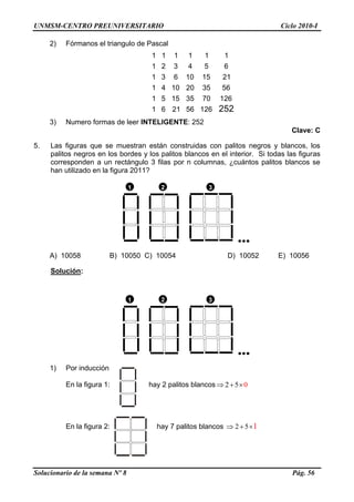 UNMSM-CENTRO PREUNIVERSITARIO Ciclo 2010-I
Solucionario de la semana Nº 8 Pág. 56
2) Fórmanos el triangulo de Pascal
1 1 1 1 1 1
1 2 3 4 5 6
1 3 6 10 15 21
1 4 10 20 35 56
1 5 15 35 70 126
1 6 21 56 126 252
3) Numero formas de leer INTELIGENTE: 252
Clave: C
5. Las figuras que se muestran están construidas con palitos negros y blancos, los
palitos negros en los bordes y los palitos blancos en el interior. Si todas las figuras
corresponden a un rectángulo 3 filas por n columnas, ¿cuántos palitos blancos se
han utilizado en la figura 2011?
1 2 3

A) 10058 B) 10050 C) 10054 D) 10052 E) 10056
Solución:
1 2 3

1) Por inducción
En la figura 1: hay 2 palitos blancos 2 5 0  
En la figura 2: hay 7 palitos blancos 2 5 1  
 