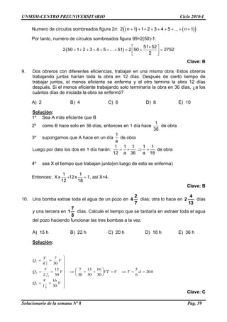 UNMSM-CENTRO PREUNIVERSITARIO Ciclo 2010-I
Solucionario de la semana Nº 8 Pág. 59
Numero de círculos sombreados figura 2n:             2 1 1 2 3 4 5 ... 1n n
Por tanto, numero de círculos sombreados figura 99=2(50)-1:
 
 
          
 
51 52
2 50 1 2 3 4 5 ... 51 2 50 2752
2
Clave: B
9. Dos obreros con diferentes eficiencias, trabajan en una misma obra. Estos obreros
trabajando juntos harían toda la obra en 12 días. Después de cierto tiempo de
trabajar juntos, el menos eficiente se enferma y el otro termina la obra 12 días
después. Si el menos eficiente trabajando solo terminaría la obra en 36 días, ¿a los
cuántos días de iniciada la obra se enfermó?
A) 2 B) 4 C) 6 D) 8 E) 10
Solución:
1º Sea A más eficiente que B
2º como B hace solo en 36 días, entonces en 1 día hace
1
36
de obra
3º supongamos que A hace en un día
1
a
de obra
Luego por dato los dos en 1 día harán:
1 1 1 1 1
12 a 36 a 18
    de obra
4º sea X el tiempo que trabajan junto(en luego de esto se enferma)
Entonces:
1 1
X x 12x 1
12 18
  , asi X=4.
Clave: B
10. Una bomba extrae toda el agua de un pozo en
7
2
4 días; otra lo hace en
13
4
2 días
y una tercera en
8
7
1 días. Calcule el tiempo que se tardaría en extraer toda el agua
del pozo haciendo funcionar las tres bombas a la vez.
A) 15 h B) 22 h C) 20 h D) 18 h E) 36 h
Solución:
hdTVVT
V
V
Q
V
V
Q
V
V
Q
20
6
5
30
16
30
13
30
7
30
16
1
30
13
2
30
7
4
8
73
13
42
7
21




















Clave: C
 