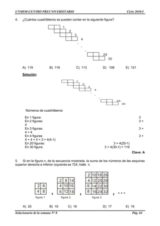 UNMSM-CENTRO PREUNIVERSITARIO Ciclo 2010-I
Solucionario de la semana Nº 8 Pág. 64
4. ¿Cuántos cuadriláteros se pueden contar en la siguiente figura?
1
2
3
4
.
.
.
29
30
A) 119 B) 116 C) 113 D) 108 E) 121
Solución:
1
2
3
4
.
.
.
29
30
Números de cuadriláteros
En 1 figura: 3
En 2 figuras: 3 +
4
En 3 figuras: 3 +
4 + 4
En 4 figuras: 3 +
4 + 4 + 4 = 3 + 4(4-1)
En 20 figuras: 3 + 4(20-1)
En 30 figura: 3 + 4(30-1) = 119
Clave: A
5. Si en la figura n, de la secuencia mostrada, la suma de los números de las esquinas
superior derecha e inferior izquierda es 724, halle n.
, , , ...
figura 1
2
4
6
8
2
4
6
8
10
12 18
16
14
2
4
6
8
10
12
14
16 24 32
30
28
2618
20
22
figura 2 figura 3
A) 20 B) 19 C) 18 D) 17 E) 16
 